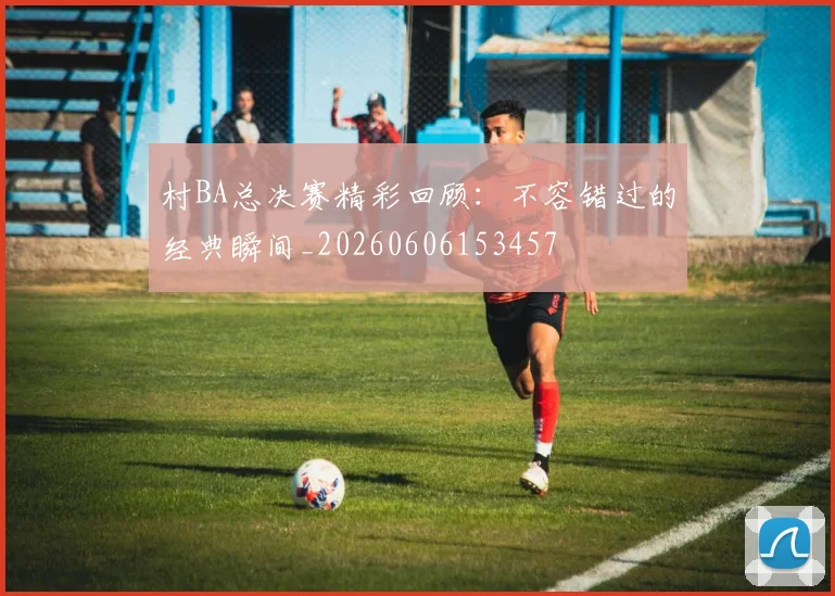 村BA总决赛精彩回顾：不容错过的经典瞬间_20260606153457