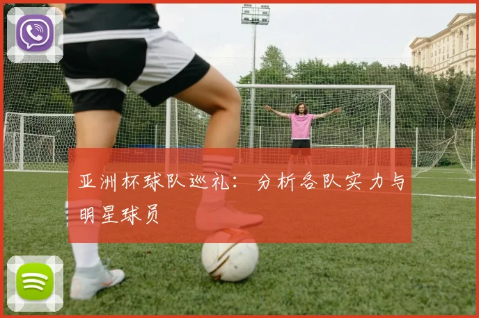 亚洲杯球队巡礼：分析各队实力与明星球员