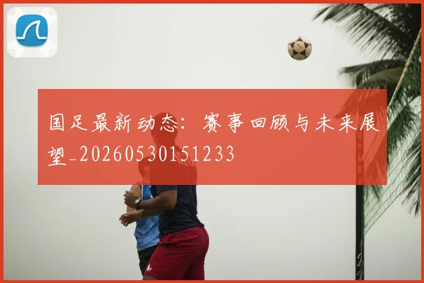 国足最新动态:赛事回顾与未来展望_20260530151233