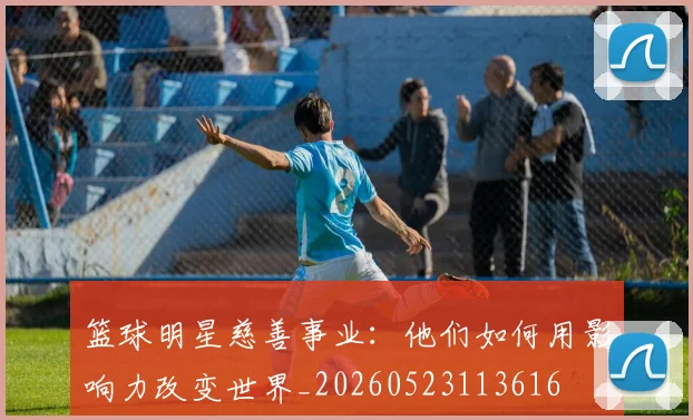 篮球明星慈善事业:他们如何用影响力改变世界_20260523113616