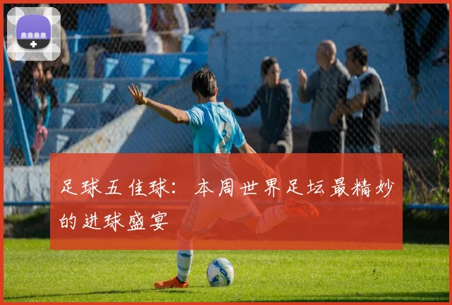足球五佳球:本周世界足坛最精妙的进球盛宴