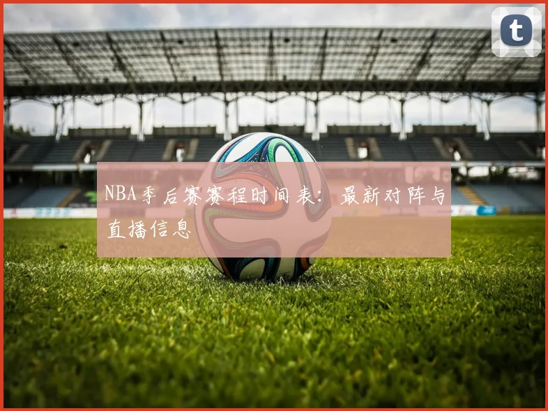 NBA季后赛赛程时间表：最新对阵与直播信息