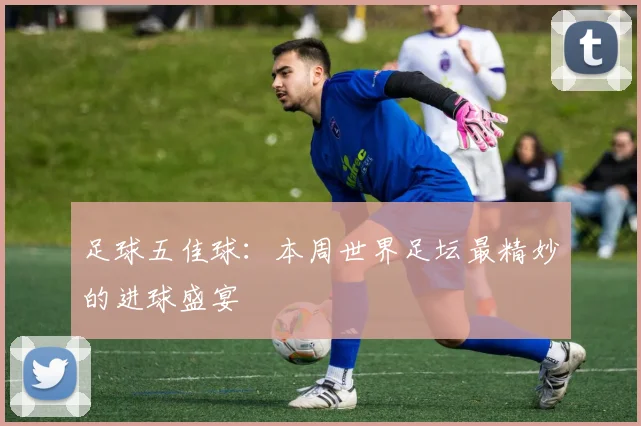 足球五佳球:本周世界足坛最精妙的进球盛宴