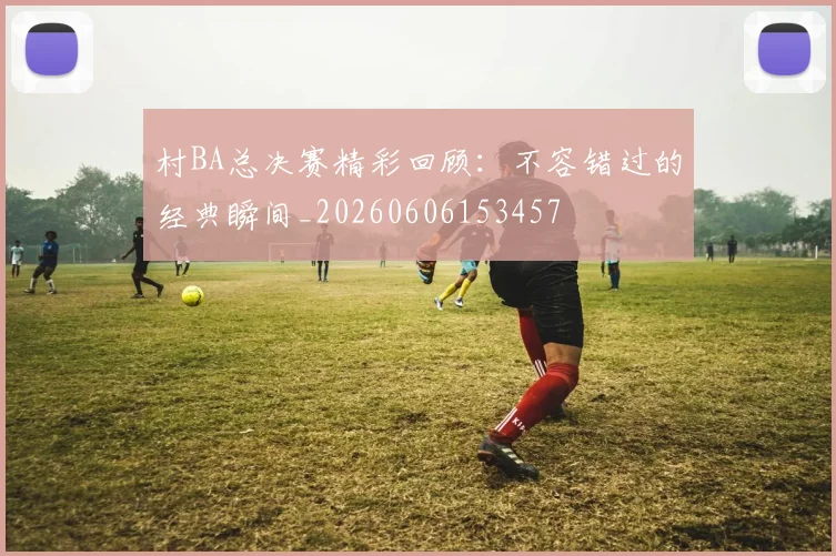 村BA总决赛精彩回顾:不容错过的经典瞬间_20260606153457