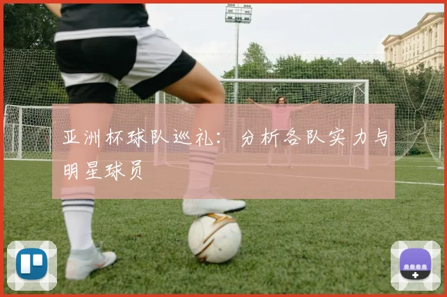 亚洲杯球队巡礼：分析各队实力与明星球员