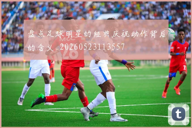 盘点足球明星的经典庆祝动作背后的含义_20260523113557