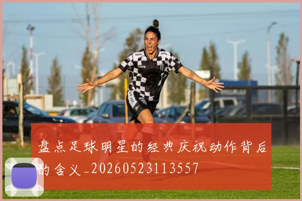 盘点足球明星的经典庆祝动作背后的含义_20260523113557