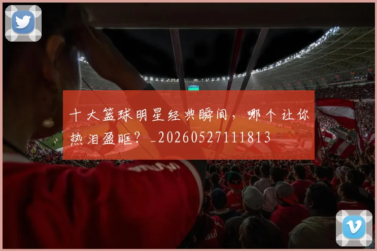 十大篮球明星经典瞬间，哪个让你热泪盈眶？_20260527111813