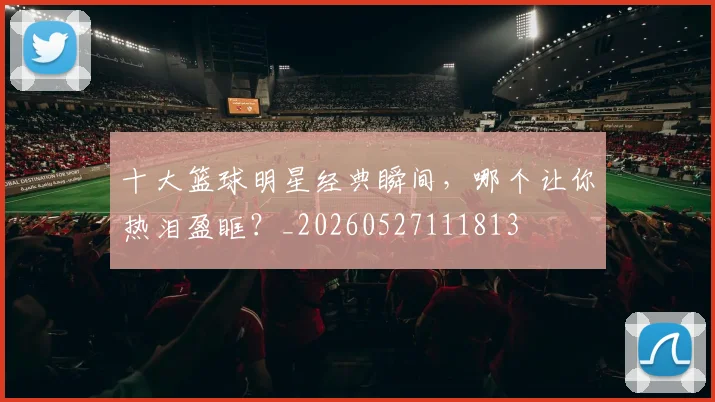 十大篮球明星经典瞬间，哪个让你热泪盈眶？_20260527111813